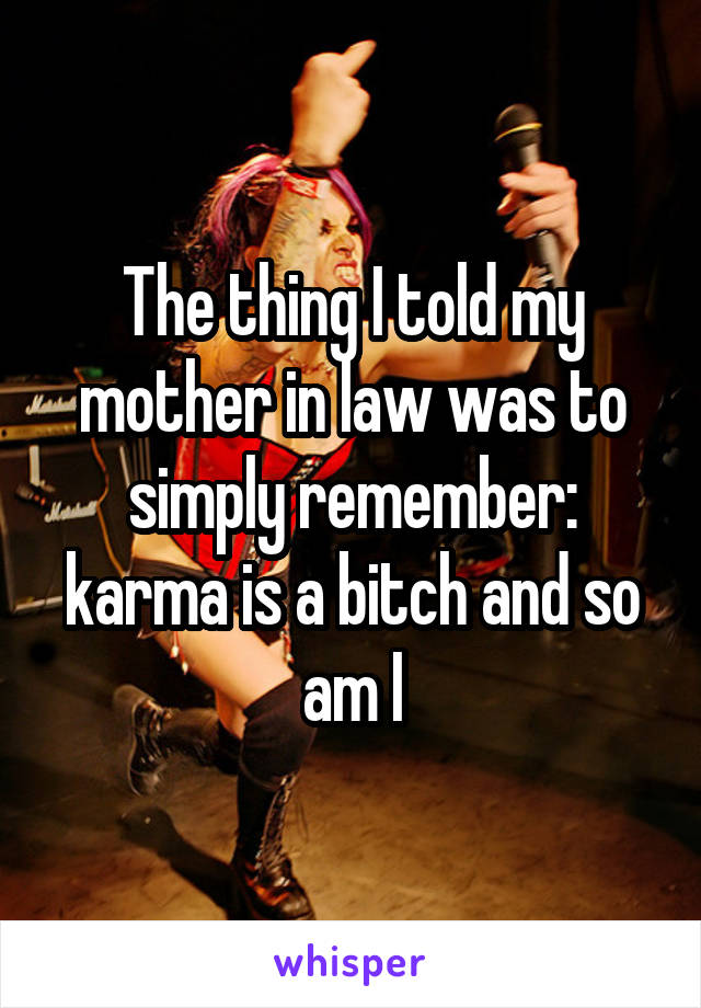 The thing I told my mother in law was to simply remember: karma is a bitch and so am I