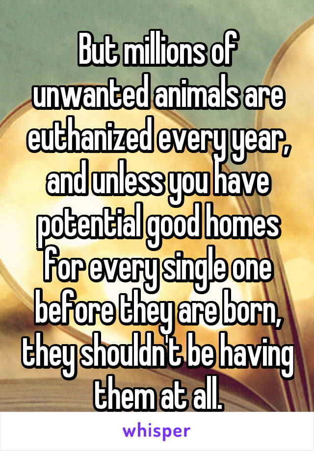 But millions of unwanted animals are euthanized every year, and unless you have potential good homes for every single one before they are born, they shouldn't be having them at all.