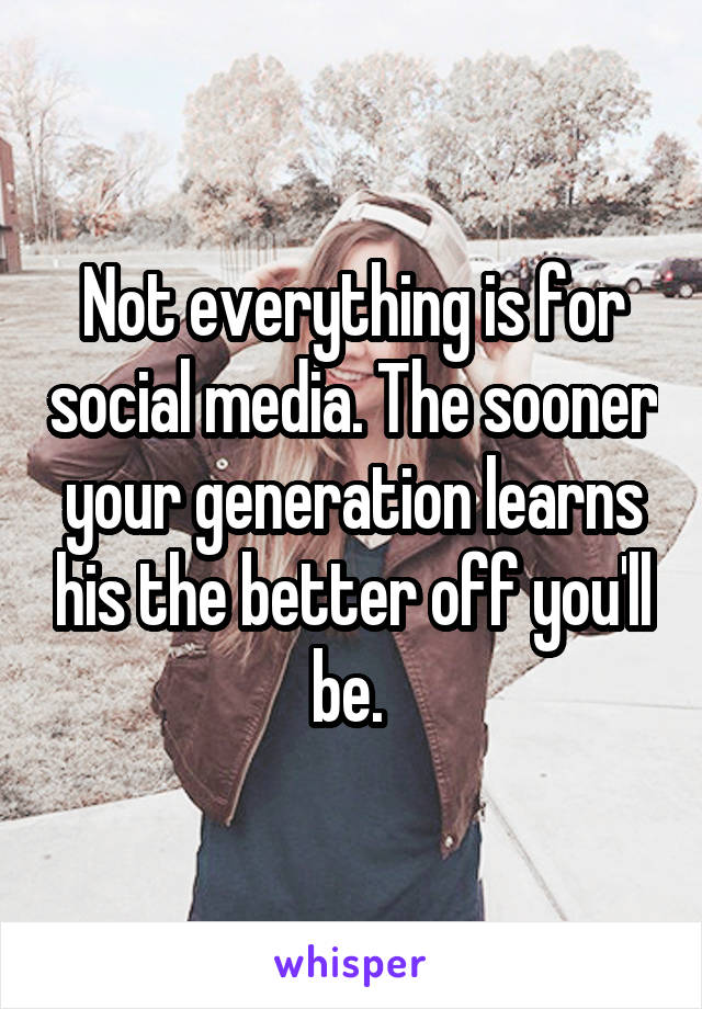Not everything is for social media. The sooner your generation learns his the better off you'll be. 