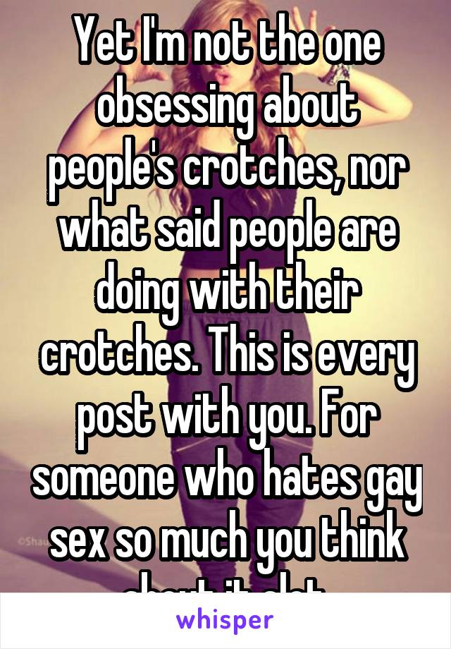 Yet I'm not the one obsessing about people's crotches, nor what said people are doing with their crotches. This is every post with you. For someone who hates gay sex so much you think about it alot.