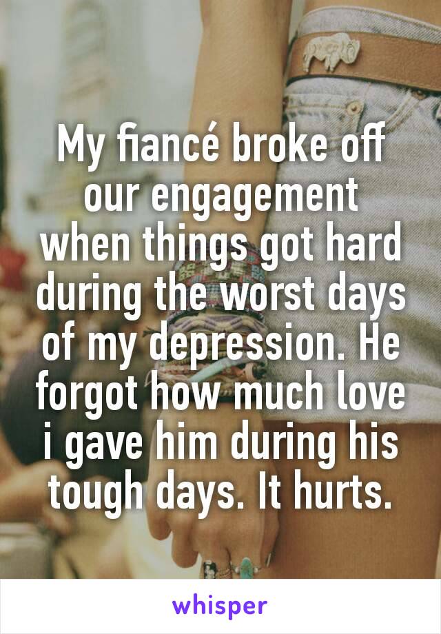 My fiancé broke off our engagement  when things got hard during the worst days of my depression. He forgot how much love i gave him during his tough days. It hurts.