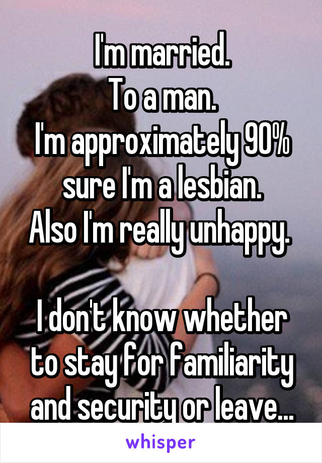 I'm married.
To a man.
I'm approximately 90% sure I'm a lesbian.
Also I'm really unhappy. 

I don't know whether to stay for familiarity and security or leave...