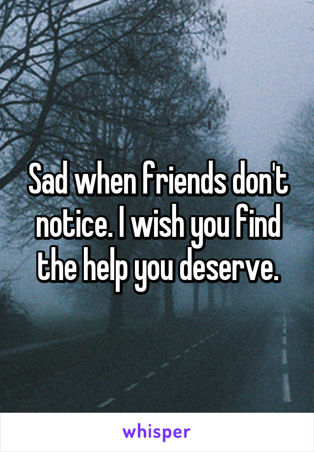 Sad when friends don't notice. I wish you find the help you deserve.