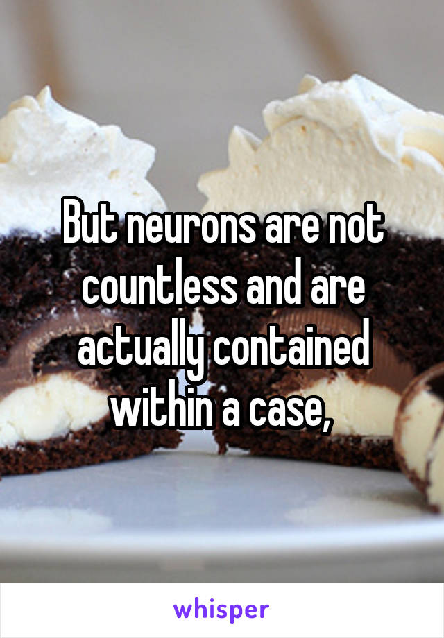 But neurons are not countless and are actually contained within a case, 