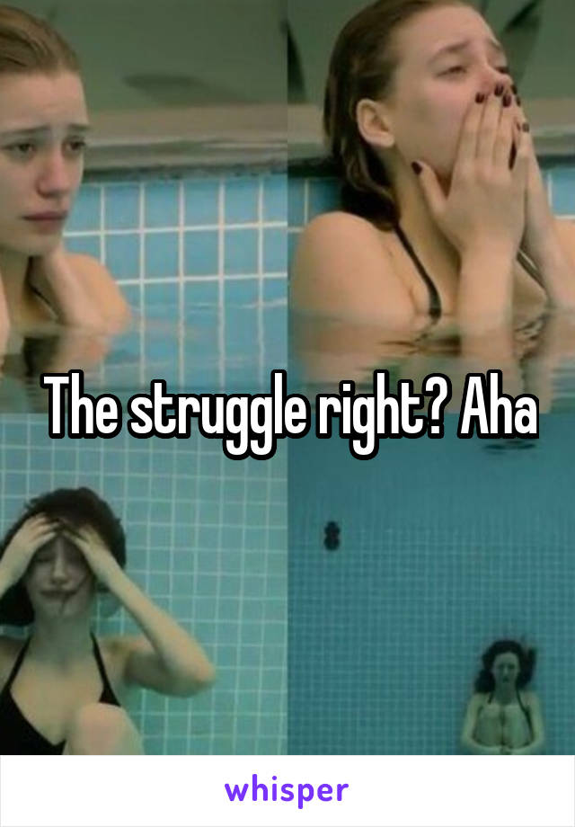 The struggle right? Aha