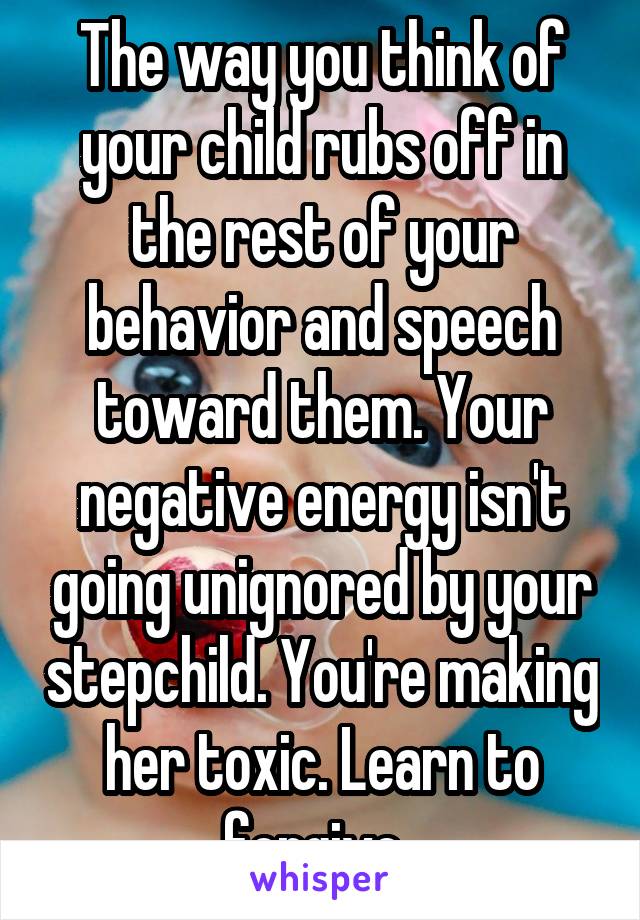 The way you think of your child rubs off in the rest of your behavior and speech toward them. Your negative energy isn't going unignored by your stepchild. You're making her toxic. Learn to forgive..