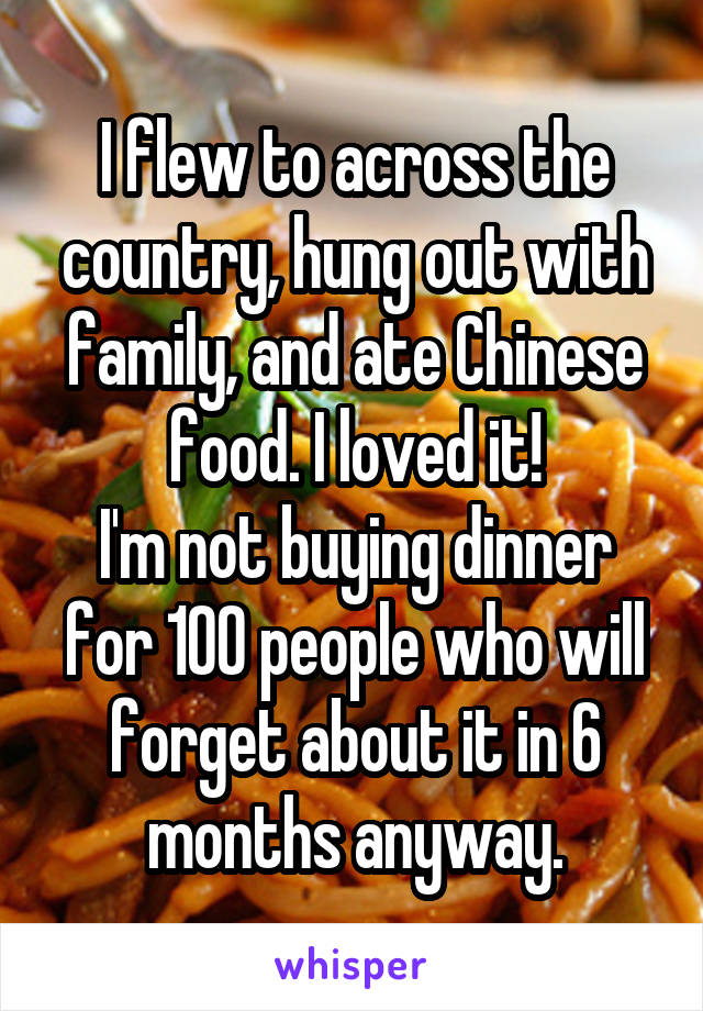 I flew to across the country, hung out with family, and ate Chinese food. I loved it!
I'm not buying dinner for 100 people who will forget about it in 6 months anyway.