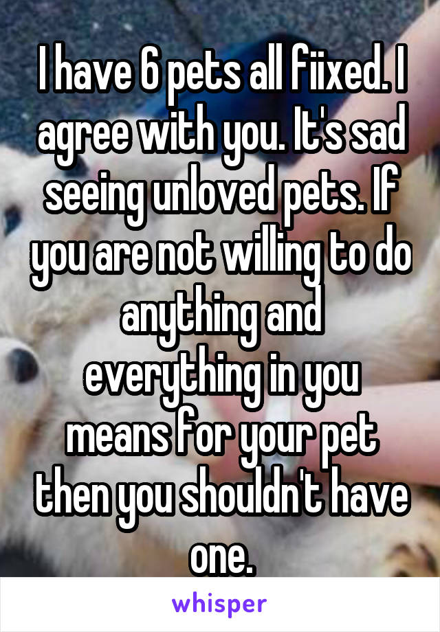 I have 6 pets all fiixed. I agree with you. It's sad seeing unloved pets. If you are not willing to do anything and everything in you means for your pet then you shouldn't have one.