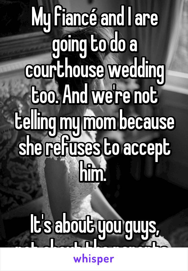 My fiancé and I are going to do a courthouse wedding too. And we're not telling my mom because she refuses to accept him. 

It's about you guys, not about the parents. 