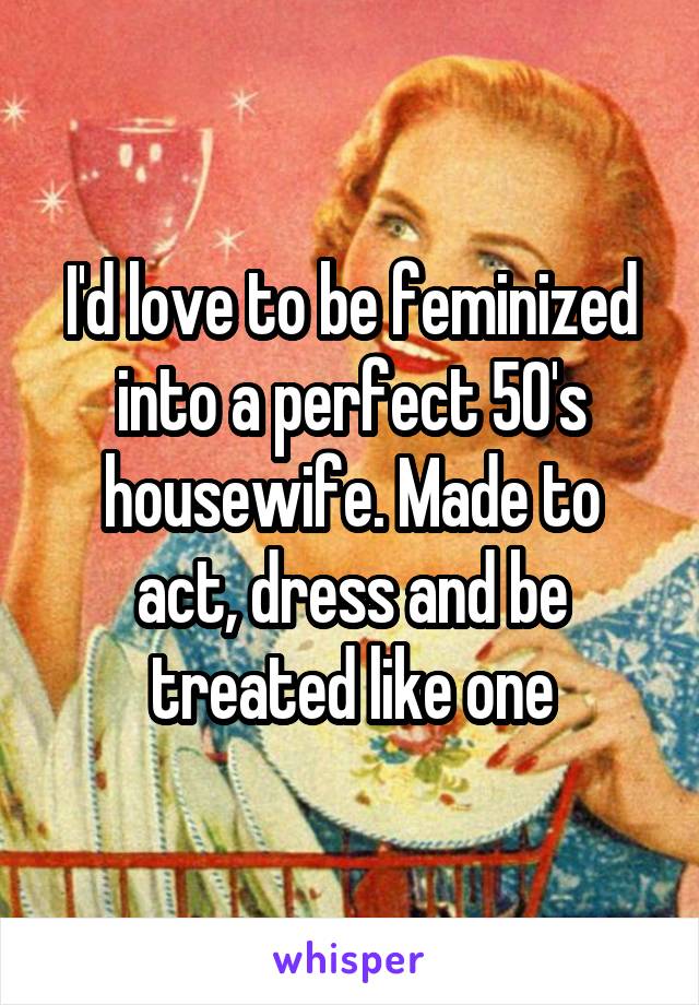 I'd love to be feminized into a perfect 50's housewife. Made to act, dress and be treated like one