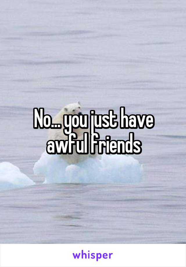 No... you just have awful friends
