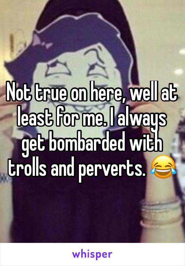 Not true on here, well at least for me. I always get bombarded with trolls and perverts. 😂 