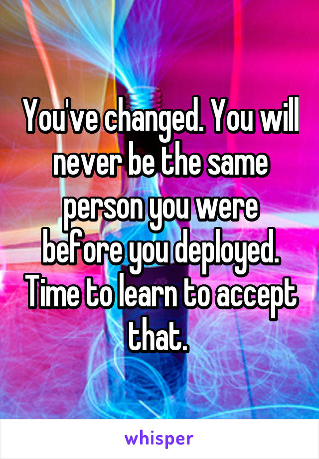You've changed. You will never be the same person you were before you deployed. Time to learn to accept that. 