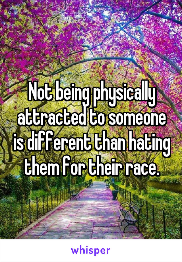 Not being physically attracted to someone is different than hating them for their race.