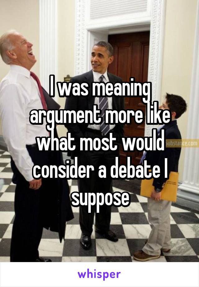 I was meaning argument more like what most would consider a debate I suppose