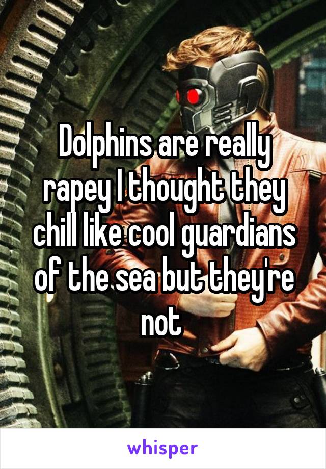 Dolphins are really rapey I thought they chill like cool guardians of the sea but they're not 