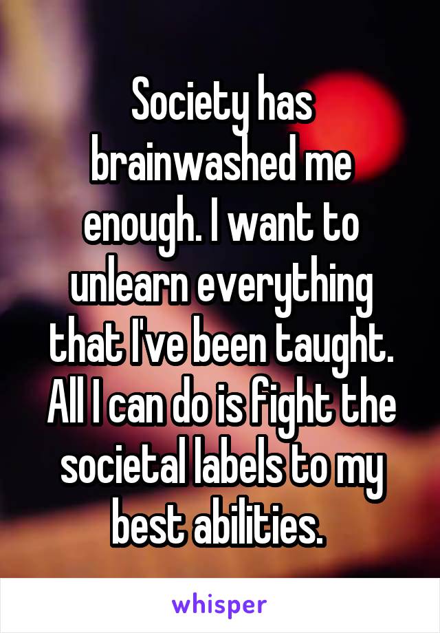Society has brainwashed me enough. I want to unlearn everything that I've been taught. All I can do is fight the societal labels to my best abilities. 