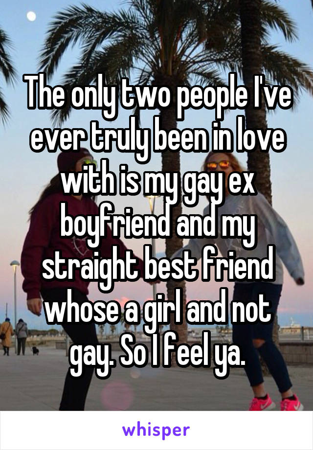 The only two people I've ever truly been in love with is my gay ex boyfriend and my straight best friend whose a girl and not gay. So I feel ya.