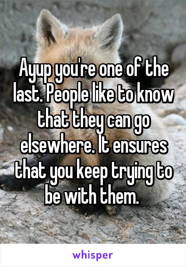 Ayup you're one of the last. People like to know that they can go elsewhere. It ensures that you keep trying to be with them. 