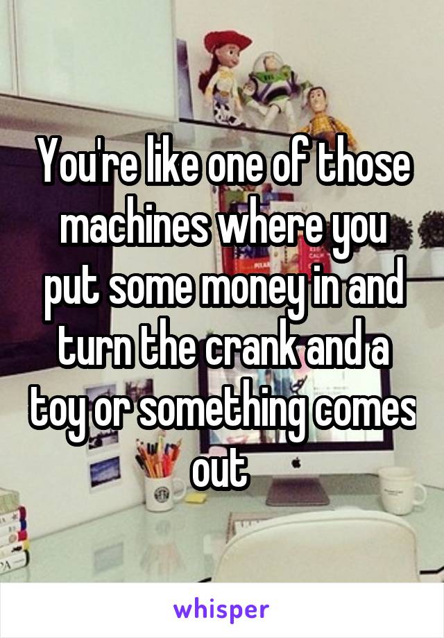 You're like one of those machines where you put some money in and turn the crank and a toy or something comes out 