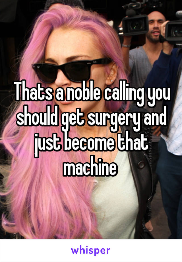 Thats a noble calling you should get surgery and just become that machine 