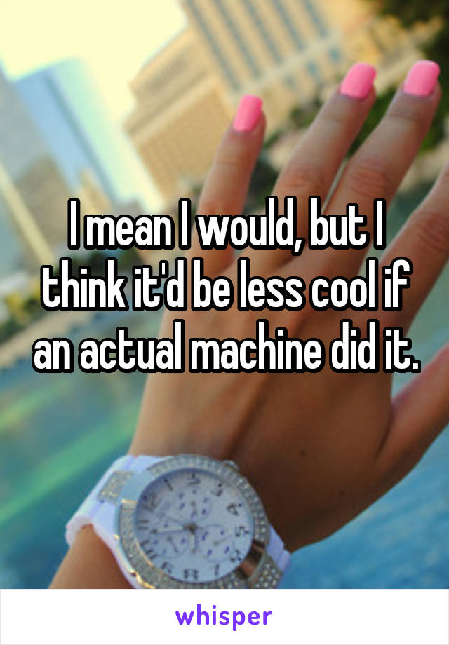 I mean I would, but I think it'd be less cool if an actual machine did it. 