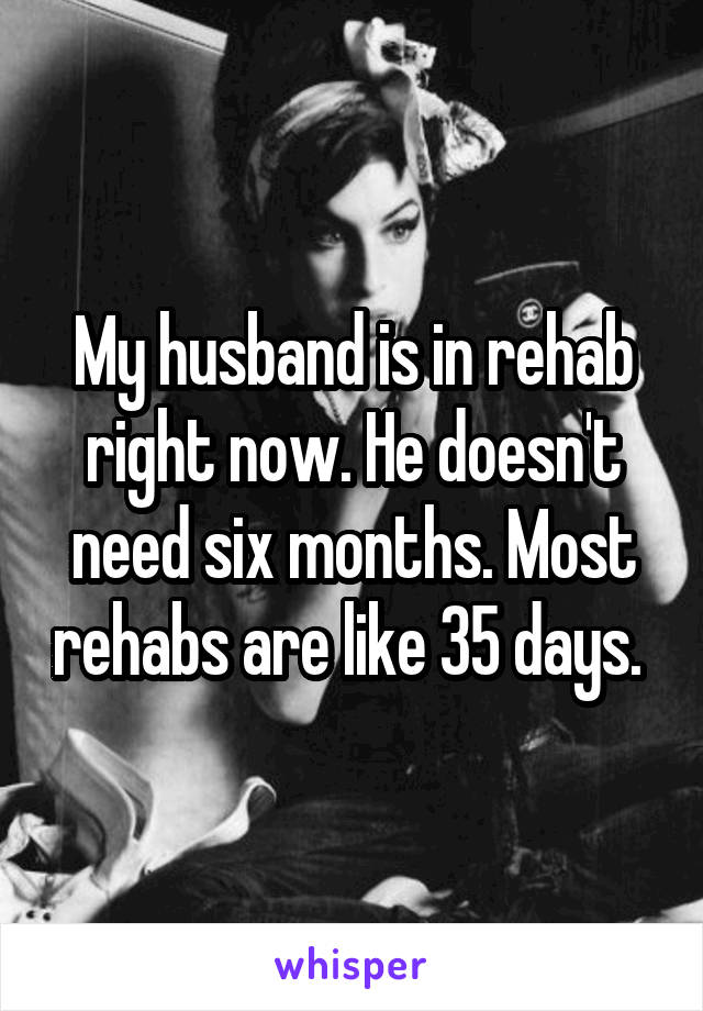 My husband is in rehab right now. He doesn't need six months. Most rehabs are like 35 days. 