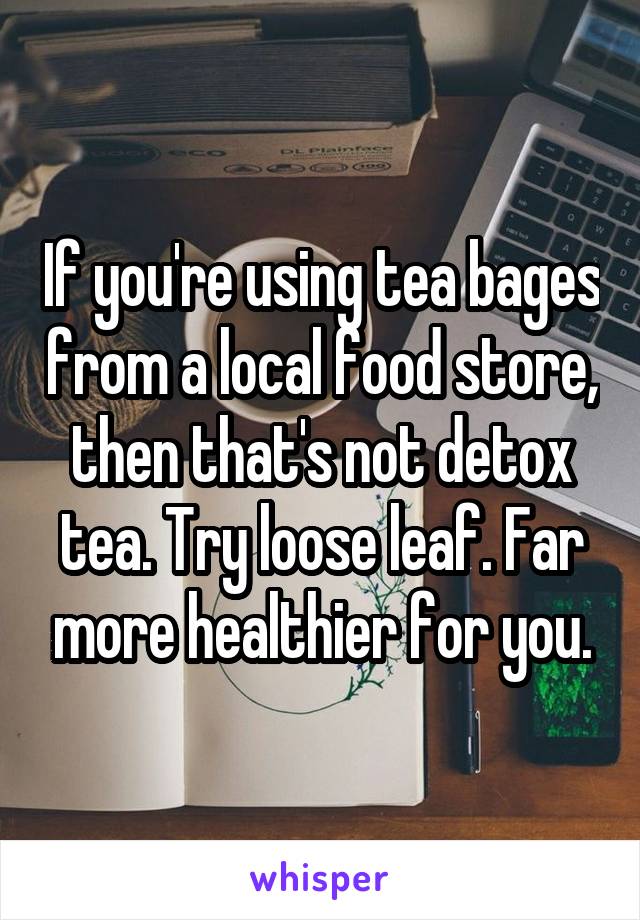 If you're using tea bages from a local food store, then that's not detox tea. Try loose leaf. Far more healthier for you.