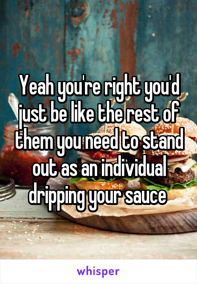 Yeah you're right you'd just be like the rest of them you need to stand out as an individual dripping your sauce 