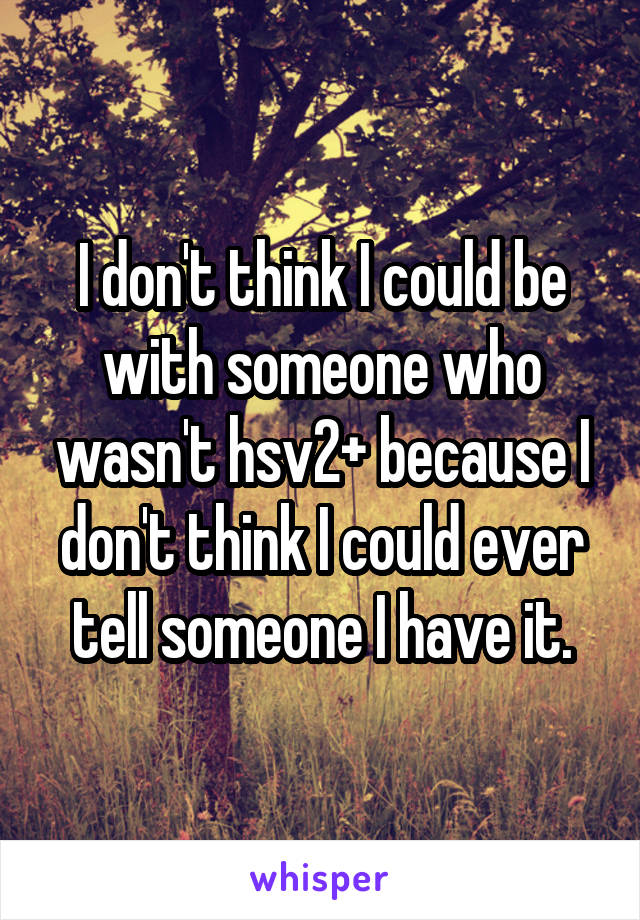 I don't think I could be with someone who wasn't hsv2+ because I don't think I could ever tell someone I have it.