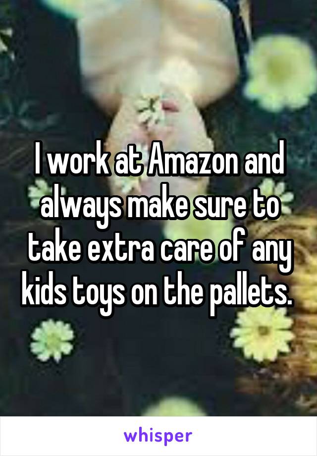 I work at Amazon and always make sure to take extra care of any kids toys on the pallets. 