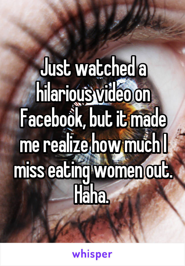 Just watched a hilarious video on Facebook, but it made me realize how much I miss eating women out. Haha. 