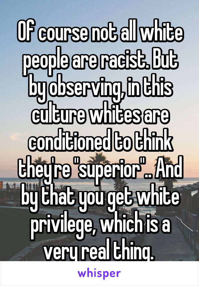 Of course not all white people are racist. But by observing, in this culture whites are conditioned to think they're "superior".. And by that you get white privilege, which is a very real thing. 