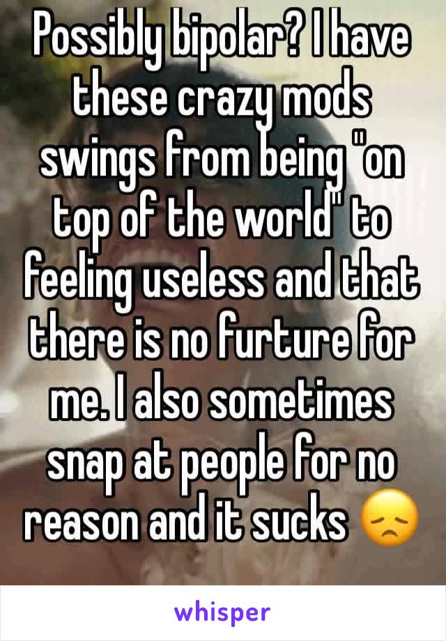 Possibly bipolar? I have these crazy mods swings from being "on top of the world" to feeling useless and that there is no furture for me. I also sometimes snap at people for no reason and it sucks ðŸ˜ž