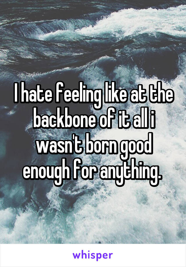I hate feeling like at the backbone of it all i wasn't born good enough for anything. 