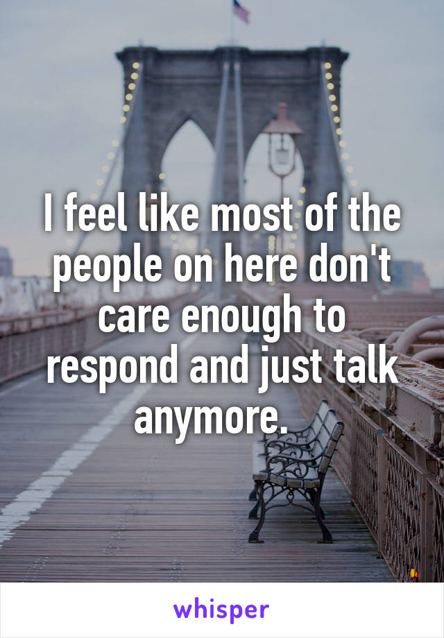 I feel like most of the people on here don't care enough to respond and just talk anymore.  