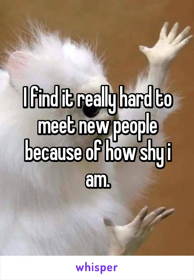 I find it really hard to meet new people because of how shy i am.