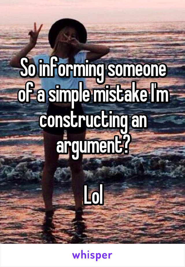 So informing someone of a simple mistake I'm constructing an argument?

Lol