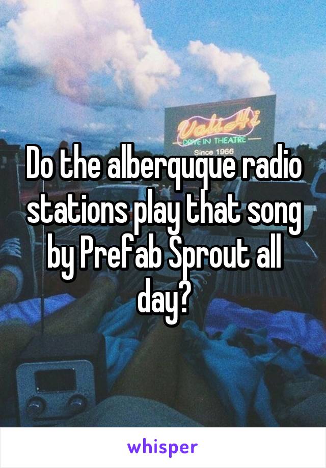 Do the alberquque radio stations play that song by Prefab Sprout all day?