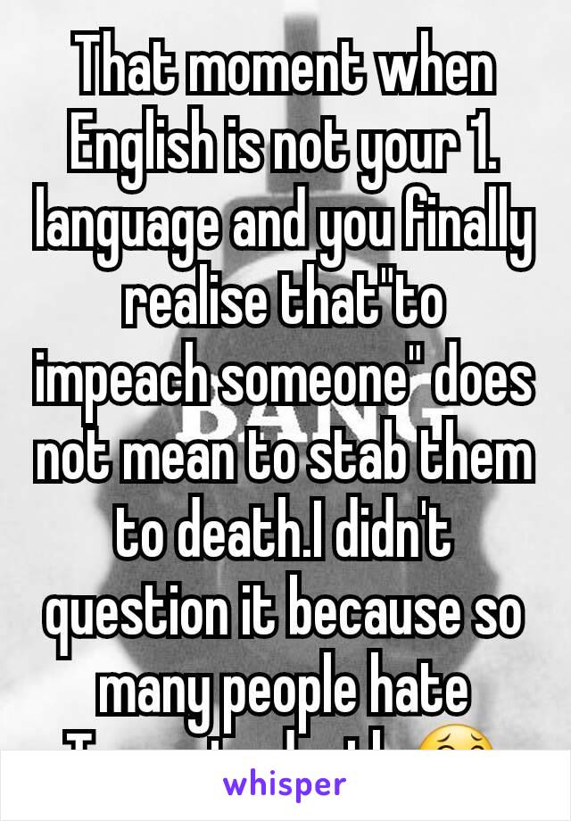 That moment when English is not your 1. language and you finally realise that"to impeach someone" does not mean to stab them to death.I didn't question it because so many people hate Trump to death ðŸ˜‚