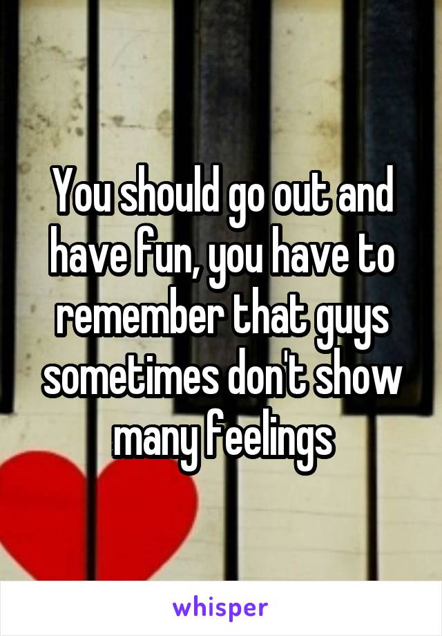 You should go out and have fun, you have to remember that guys sometimes don't show many feelings