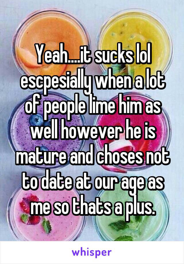 Yeah....it sucks lol escpesially when a lot of people lime him as well however he is mature and choses not to date at our age as me so thats a plus.