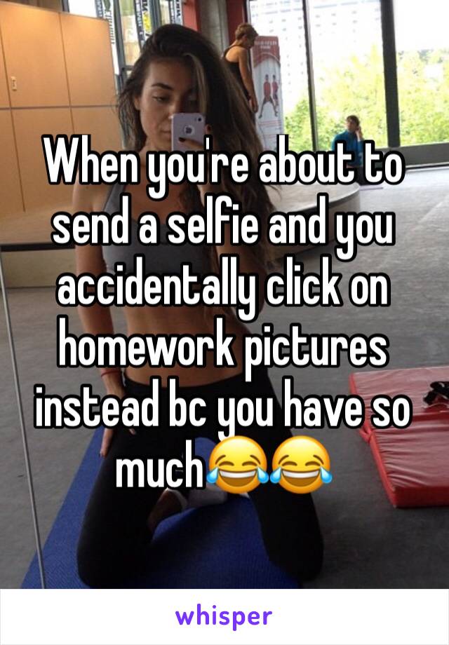 When you're about to send a selfie and you accidentally click on homework pictures instead bc you have so muchðŸ˜‚ðŸ˜‚