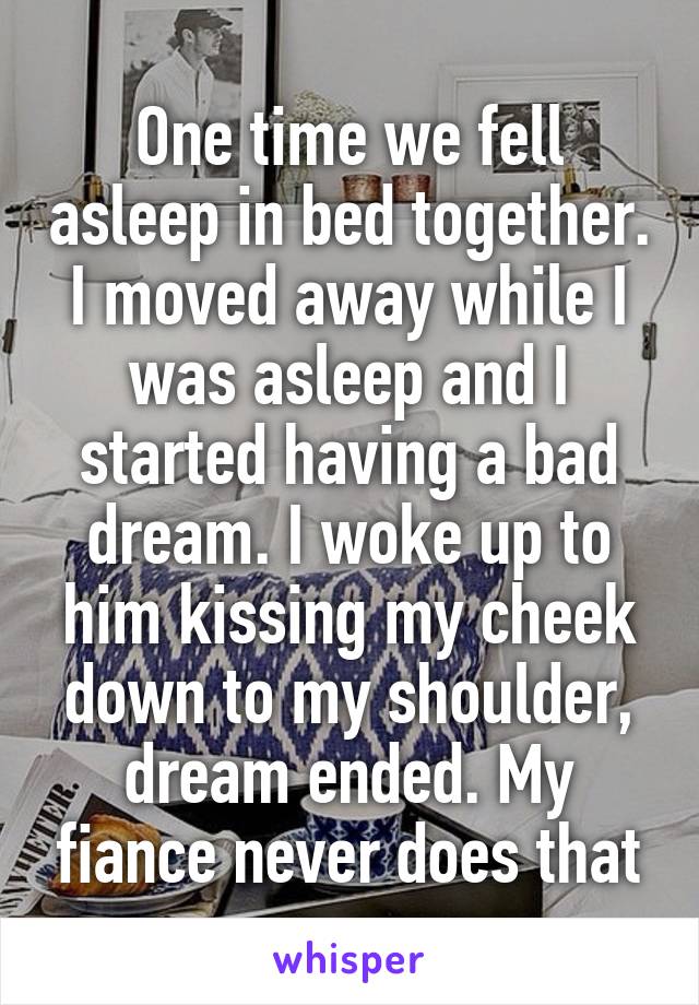 One time we fell asleep in bed together. I moved away while I was asleep and I started having a bad dream. I woke up to him kissing my cheek down to my shoulder, dream ended. My fiance never does that