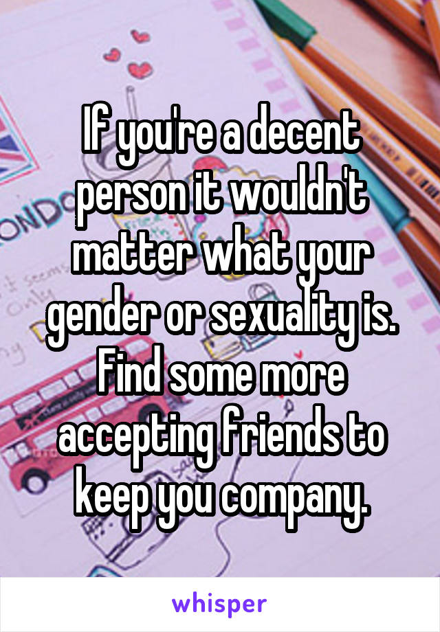 If you're a decent person it wouldn't matter what your gender or sexuality is. Find some more accepting friends to keep you company.