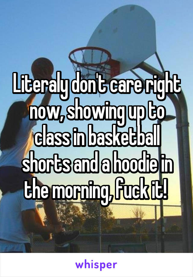 Literaly don't care right now, showing up to class in basketball shorts and a hoodie in the morning, fuck it! 