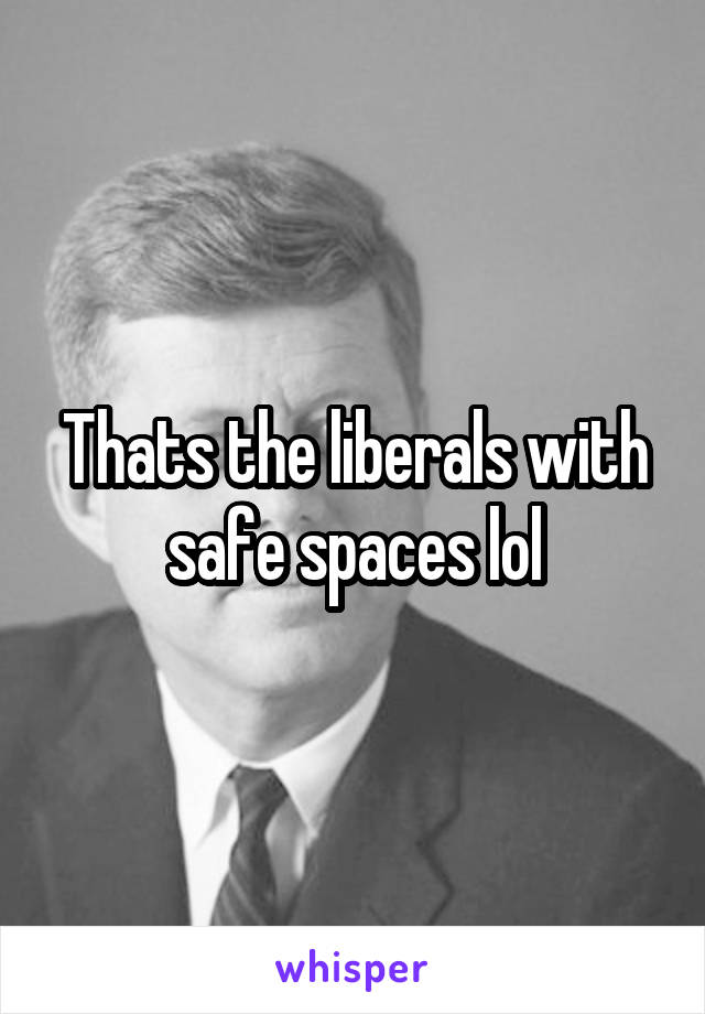 Thats the liberals with safe spaces lol