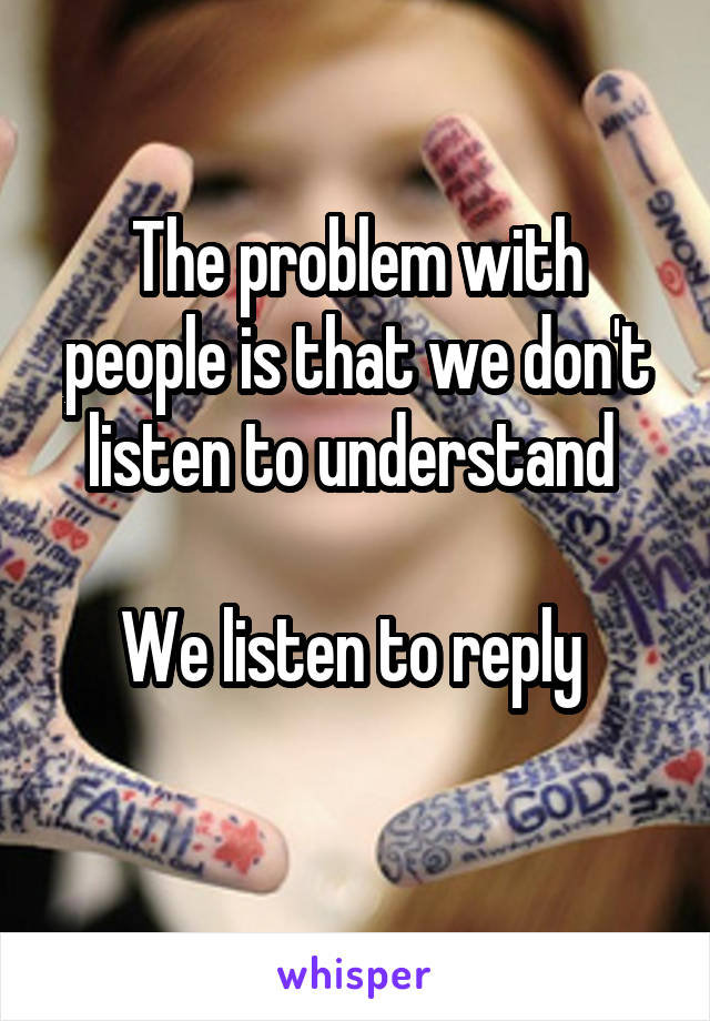 The problem with people is that we don't listen to understand 

We listen to reply 
