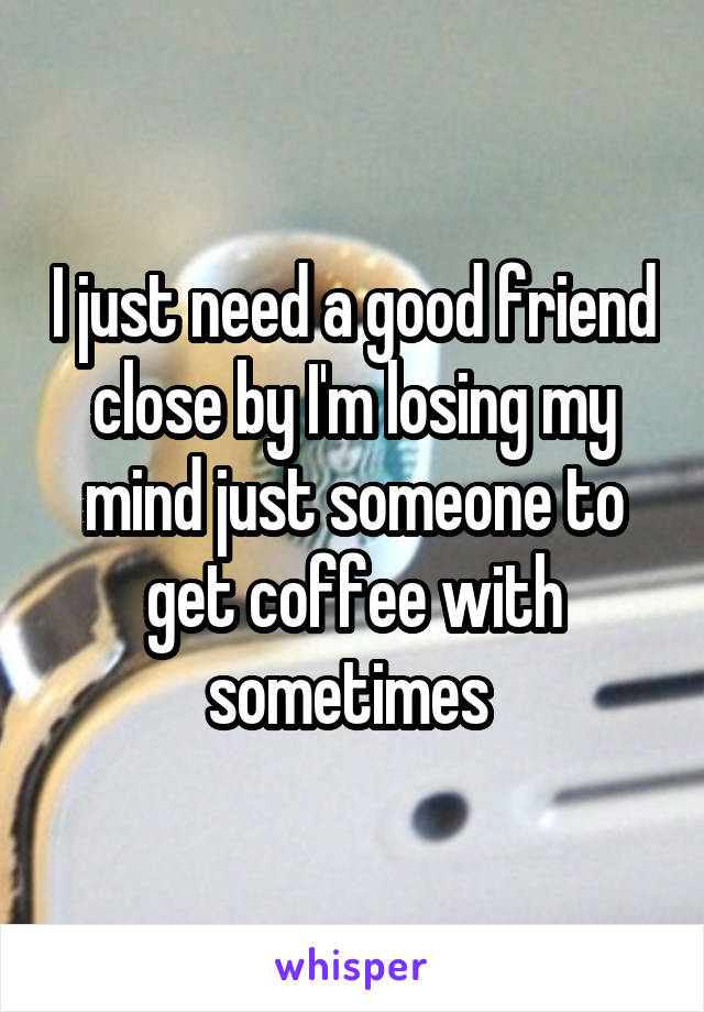 I just need a good friend close by I'm losing my mind just someone to get coffee with sometimes 