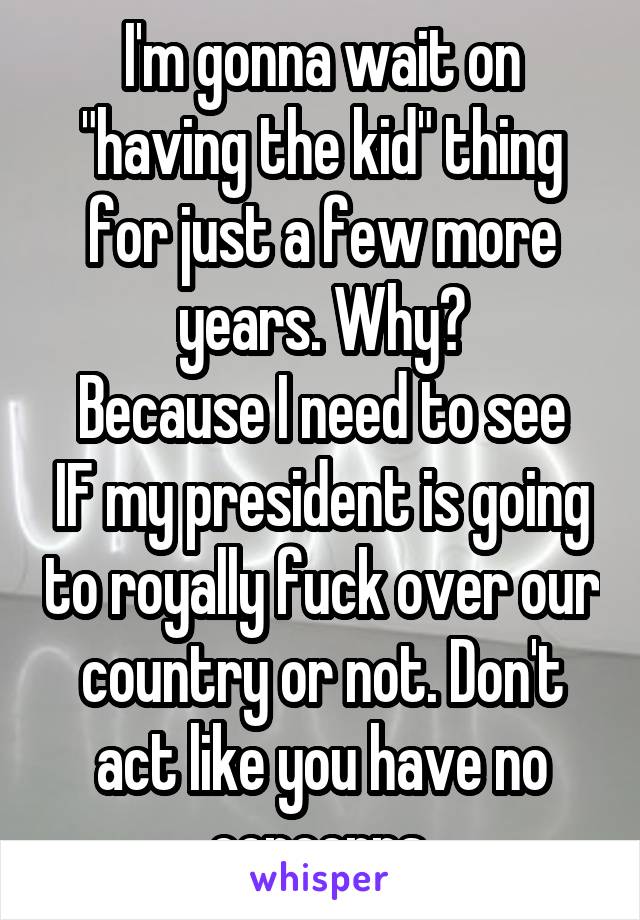 I'm gonna wait on "having the kid" thing for just a few more years. Why?
Because I need to see IF my president is going to royally fuck over our country or not. Don't act like you have no concerns.